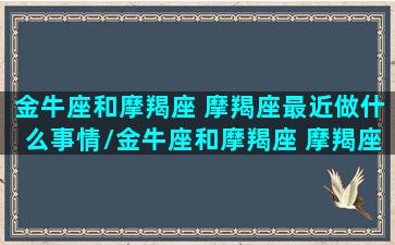 金牛座和摩羯座 摩羯座最近做什么事情/金牛座和摩羯座 摩羯座最近做什么事情-我的网站